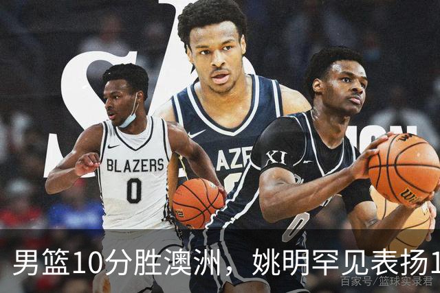 男篮10分胜澳洲，姚明罕见表扬1人像诺维茨基，20年噩梦终于醒了